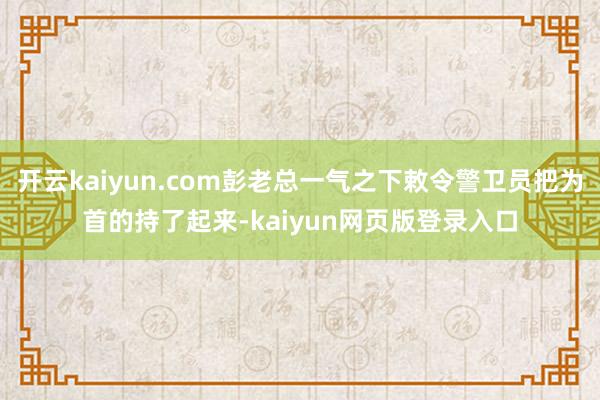 开云kaiyun.com彭老总一气之下敕令警卫员把为首的持了起来-kaiyun网页版登录入口