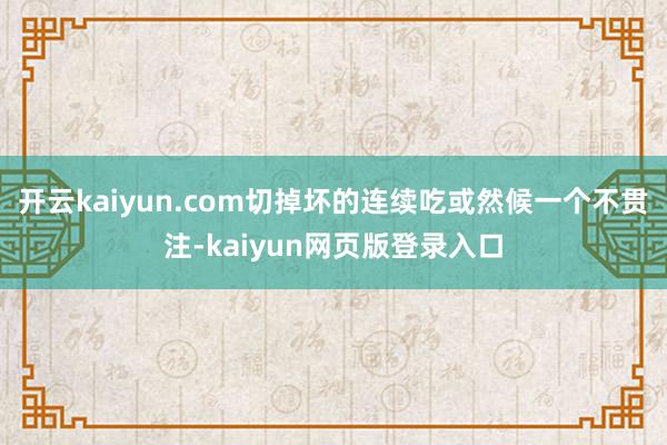 开云kaiyun.com切掉坏的连续吃或然候一个不贯注-kaiyun网页版登录入口