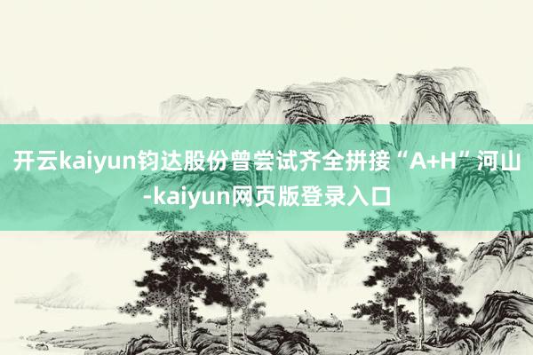 开云kaiyun钧达股份曾尝试齐全拼接“A+H”河山-kaiyun网页版登录入口