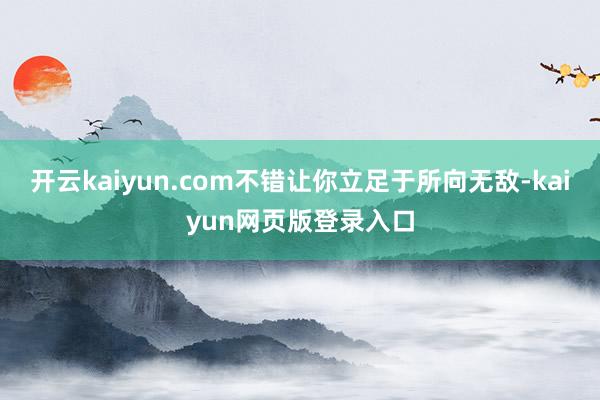 开云kaiyun.com不错让你立足于所向无敌-kaiyun网页版登录入口