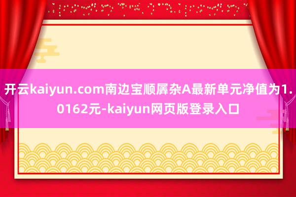 开云kaiyun.com南边宝顺羼杂A最新单元净值为1.0162元-kaiyun网页版登录入口