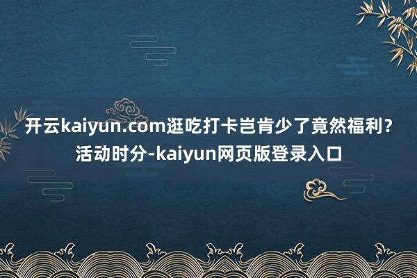 开云kaiyun.com　　逛吃打卡岂肯少了竟然福利？活动时分-kaiyun网页版登录入口