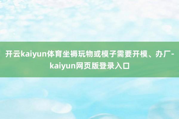 开云kaiyun体育坐褥玩物或模子需要开模、办厂-kaiyun网页版登录入口