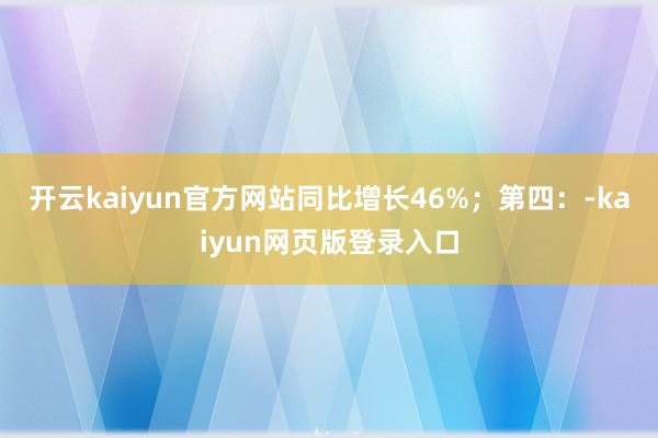 开云kaiyun官方网站同比增长46%；第四：-kaiyun网页版登录入口