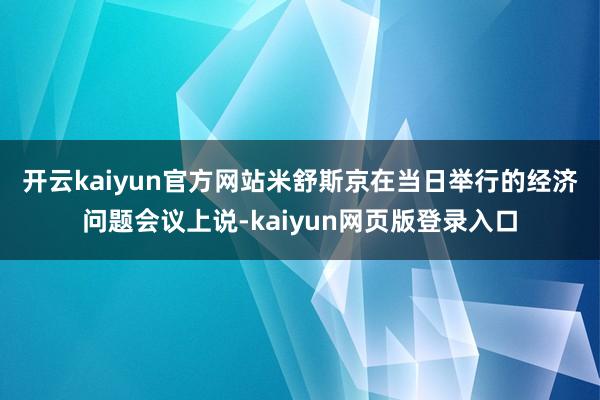 开云kaiyun官方网站　　米舒斯京在当日举行的经济问题会议上说-kaiyun网页版登录入口