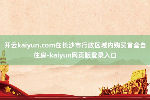 开云kaiyun.com在长沙市行政区域内购买首套自住房-kaiyun网页版登录入口