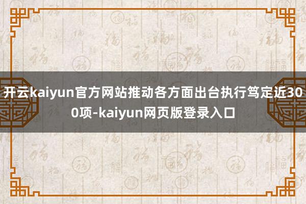 开云kaiyun官方网站推动各方面出台执行笃定近300项-kaiyun网页版登录入口