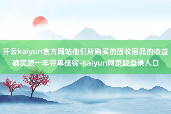 开云kaiyun官方网站他们所购买的固收居品的收益确实跟一年存单挂钩-kaiyun网页版登录入口