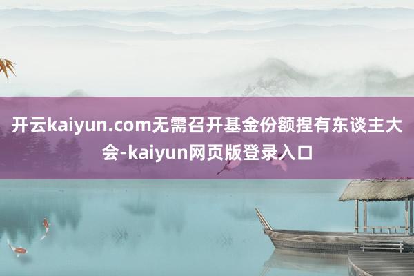 开云kaiyun.com无需召开基金份额捏有东谈主大会-kaiyun网页版登录入口