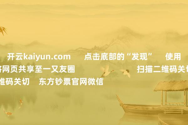 开云kaiyun.com      点击底部的“发现”     使用“扫一扫”     即可将网页共享至一又友圈                            扫描二维码关切    东方钞票官网微信                                                                        沪股通             深股通