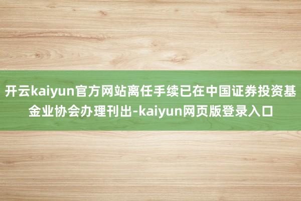 开云kaiyun官方网站离任手续已在中国证券投资基金业协会办理刊出-kaiyun网页版登录入口