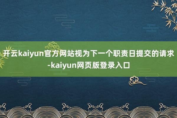 开云kaiyun官方网站视为下一个职责日提交的请求-kaiyun网页版登录入口