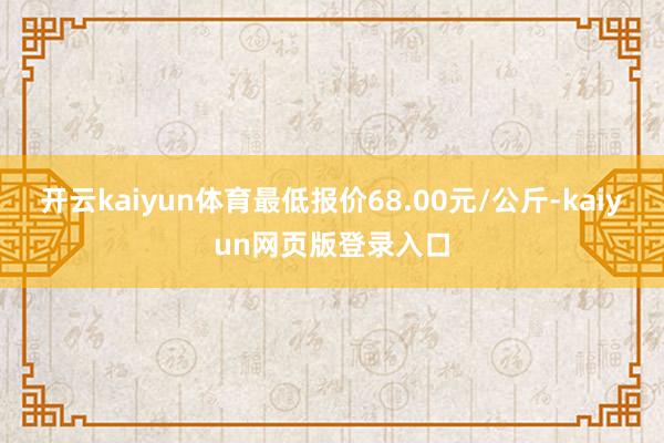 开云kaiyun体育最低报价68.00元/公斤-kaiyun网页版登录入口