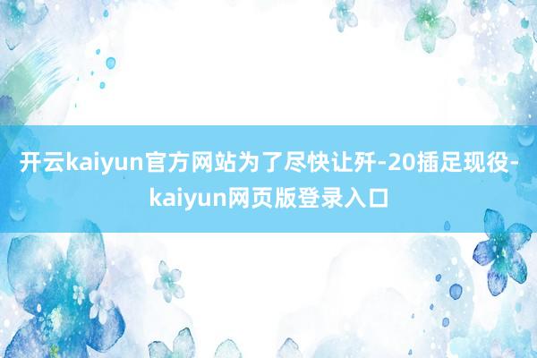 开云kaiyun官方网站为了尽快让歼-20插足现役-kaiyun网页版登录入口