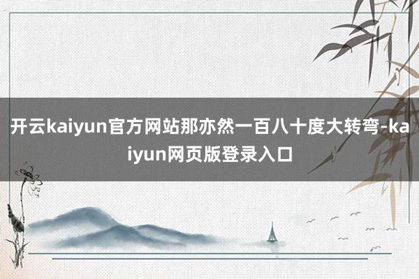开云kaiyun官方网站那亦然一百八十度大转弯-kaiyun网页版登录入口