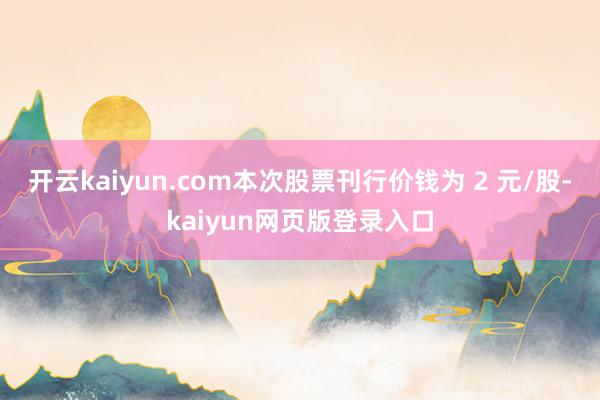 开云kaiyun.com本次股票刊行价钱为 2 元/股-kaiyun网页版登录入口
