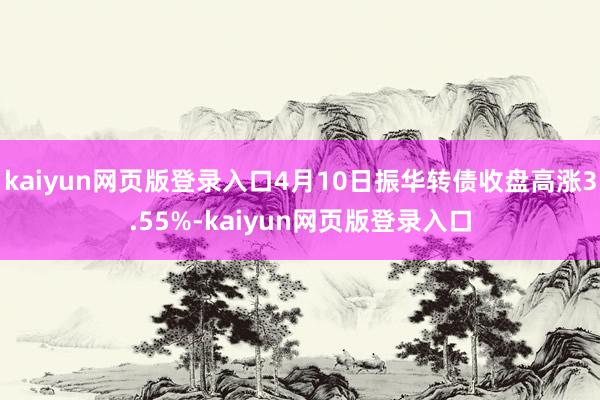 kaiyun网页版登录入口4月10日振华转债收盘高涨3.55%-kaiyun网页版登录入口