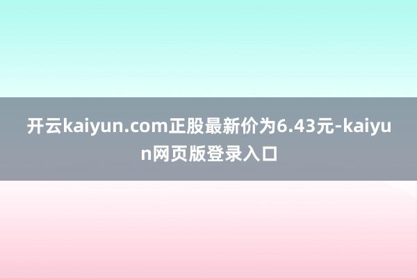 开云kaiyun.com正股最新价为6.43元-kaiyun网页版登录入口