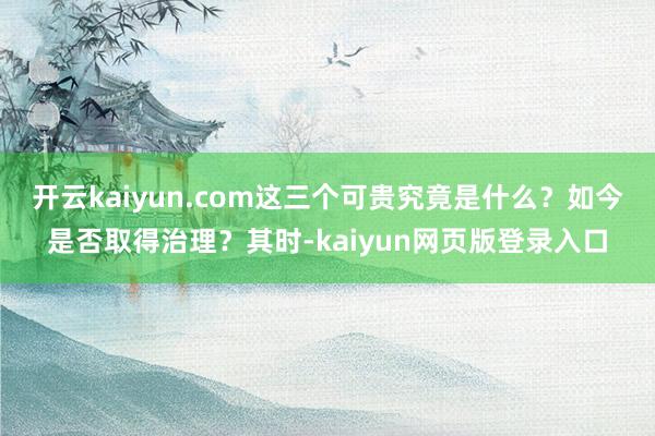 开云kaiyun.com这三个可贵究竟是什么？如今是否取得治理？其时-kaiyun网页版登录入口