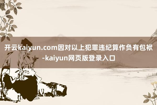 开云kaiyun.com因对以上犯罪违纪算作负有包袱-kaiyun网页版登录入口