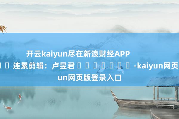 开云kaiyun尽在新浪财经APP            						连累剪辑：卢昱君 							-kaiyun网页版登录入口
