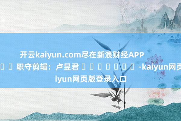 开云kaiyun.com尽在新浪财经APP            						职守剪辑：卢昱君 							-kaiyun网页版登录入口