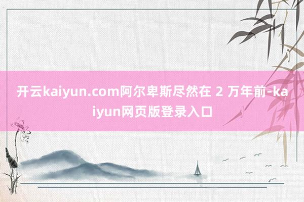 开云kaiyun.com阿尔卑斯尽然在 2 万年前-kaiyun网页版登录入口