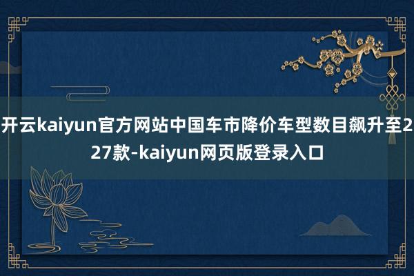 开云kaiyun官方网站中国车市降价车型数目飙升至227款-kaiyun网页版登录入口