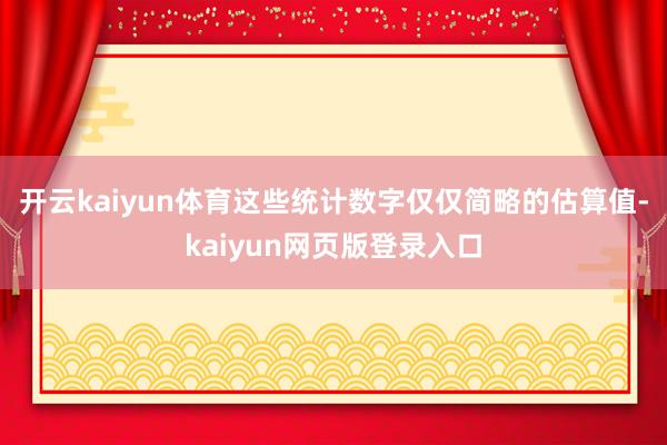 开云kaiyun体育这些统计数字仅仅简略的估算值-kaiyun网页版登录入口