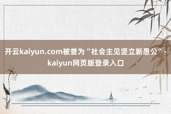 开云kaiyun.com被誉为“社会主见竖立新愚公”-kaiyun网页版登录入口