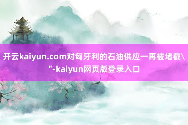 开云kaiyun.com对匈牙利的石油供应一再被堵截＂-kaiyun网页版登录入口