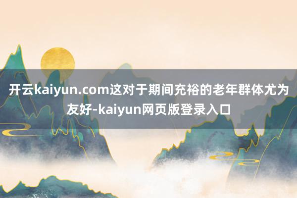 开云kaiyun.com这对于期间充裕的老年群体尤为友好-kaiyun网页版登录入口