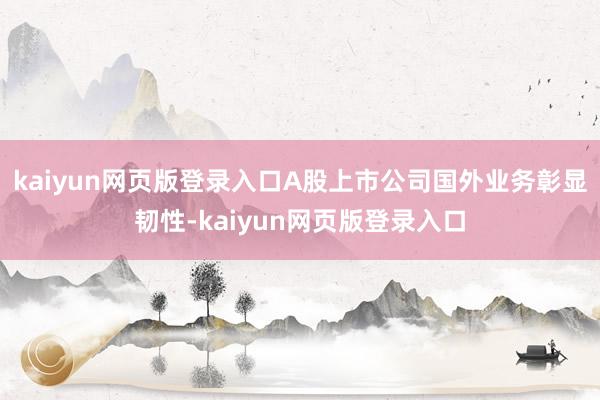 kaiyun网页版登录入口A股上市公司国外业务彰显韧性-kaiyun网页版登录入口