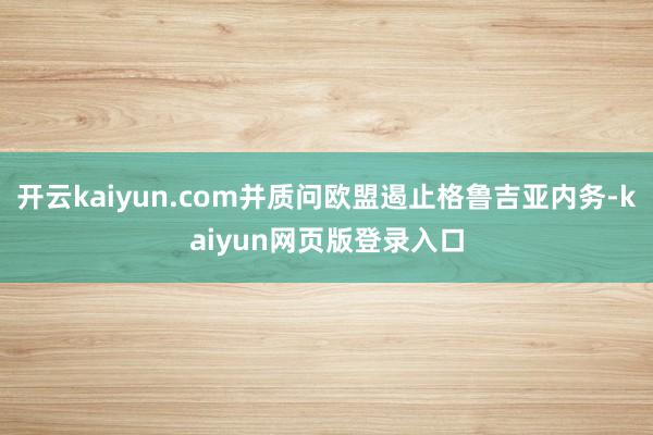 开云kaiyun.com并质问欧盟遏止格鲁吉亚内务-kaiyun网页版登录入口