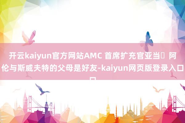 开云kaiyun官方网站AMC 首席扩充官亚当・阿伦与斯威夫特的父母是好友-kaiyun网页版登录入口