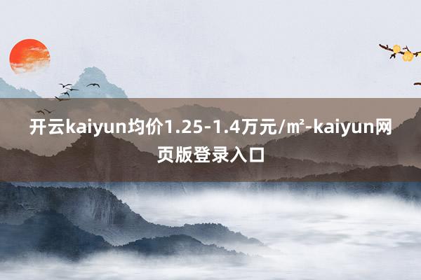 开云kaiyun均价1.25-1.4万元/㎡-kaiyun网页版登录入口