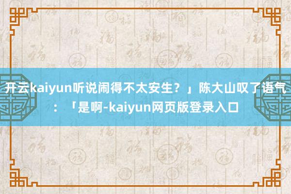开云kaiyun听说闹得不太安生？」陈大山叹了语气：「是啊-kaiyun网页版登录入口