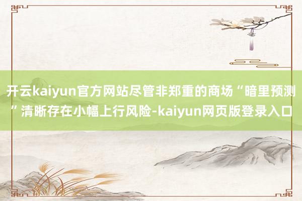 开云kaiyun官方网站尽管非郑重的商场“暗里预测”清晰存在小幅上行风险-kaiyun网页版登录入口