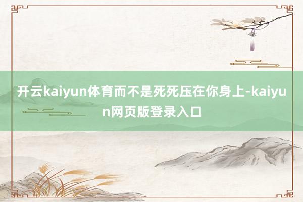开云kaiyun体育而不是死死压在你身上-kaiyun网页版登录入口